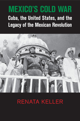 Mexico's Cold War: Cuba, the United States, and the Legacy of the Mexican Revolution - Keller, Renata