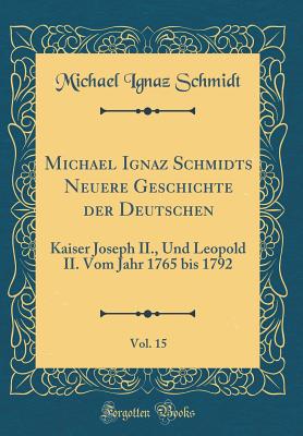 Michael Ignaz Schmidts Neuere Geschichte Der Deutschen, Vol. 15: Kaiser Joseph II., Und Leopold II. Vom Jahr 1765 Bis 1792 (Classic Reprint) - Schmidt, Michael Ignaz