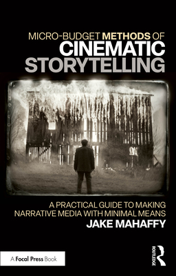 Micro-Budget Methods of Cinematic Storytelling: A Practical Guide to Making Narrative Media with Minimal Means - Mahaffy, Jake