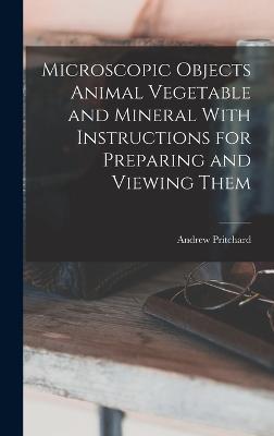 Microscopic Objects Animal Vegetable and Mineral With Instructions for Preparing and Viewing Them - Pritchard, Andrew