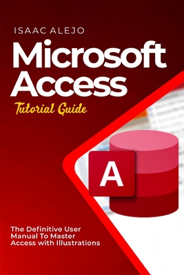 Microsoft Access Tutorial Guide: The Definitive User Manual To Master Access with Illustrations - Alejo, Isaac