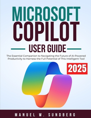 Microsoft Copilot User Guide 2025: The Essential Companion to Navigating the Future of AI-Powered Productivity to Harness the Full Potential of This Intelligent Tool - Sundberg, Manuel W