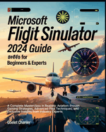 Microsoft Flight Simulator 2024 Guide for Beginners and Experts: A Complete Masterclass in Realistic Aviation: Proven Gaming Strategies, Advanced Pilot Techniques, and Exclusive Insights from Industry Experts