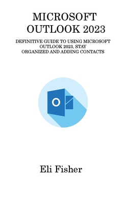 Microsoft Outlook 2023: Definitive Guide to Using Microsoft Outlook 2023, Stay Organized and Adding Contacts - Fisher, Eli