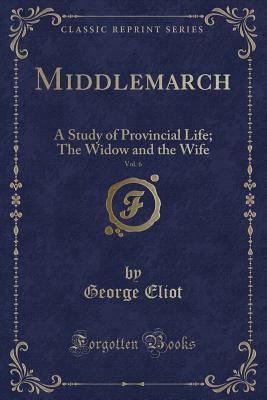 Middlemarch, Vol. 6: A Study of Provincial Life; The Widow and the Wife (Classic Reprint) - Eliot, George