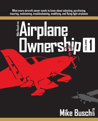 Mike Busch on Airplane Ownership (Volume 1): What every aircraft owner needs to know about selecting, purchasing, insuring, maintaining, troubleshooting, modifying, and flying light airplanes - Busch, Mike