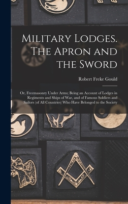 Military Lodges. The Apron and the Sword; or, Freemasonry Under Arms; Being an Account of Lodges in Regiments and Ships of war, and of Famous Soldiers and Sailors (of all Countries) who Have Belonged to the Society - Gould, Robert Freke