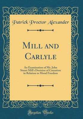 Mill and Carlyle: An Examination of Mr. John Stuart Mill's Doctrine of Causation in Relation to Moral Freedom (Classic Reprint) - Alexander, Patrick Proctor