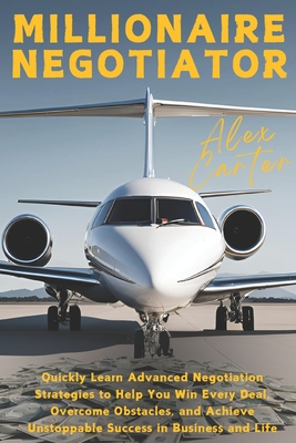 Millionaire Negotiator: Quickly Learn Advanced Negotiation Strategies to Help You Win Every Deal, Overcome Obstacles, and Achieve Unstoppable Success in Business and Life - Carter, Alex
