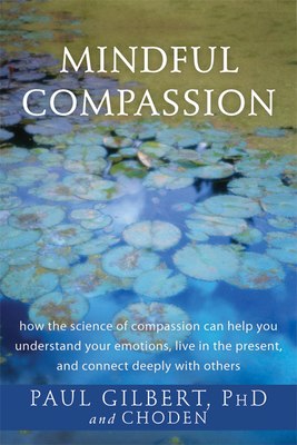Mindful Compassion: How the Science of Compassion Can Help You Understand Your Emotions, Live in the Present, and Connect Deeply with Others - Gilbert, Paul, Professor, PhD, and Choden