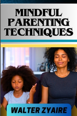 Mindful Parenting Techniques: A Complete Guide For Nurturing Harmony And Resilience In Your Child's Journey And Cultivating Emotional Intelligence And Mindful Connections - Zyaire, Walter