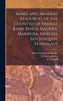 Mines and Mineral Resources of the Counties of Fresno, Kern, Kings, Madera, Mariposa, Merced, San Joaquin, Stanislaus - Bradley, Walter Wadsworth, and Brown, G Chester, and Lowell, F L