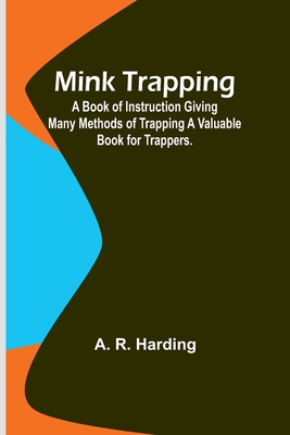 Mink Trapping: A Book of Instruction Giving Many Methods of Trapping A Valuable Book for Trappers. - Harding, A R