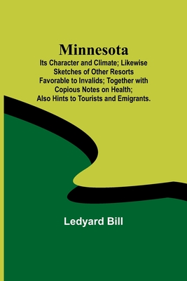 Minnesota; Its Character and Climate; Likewise Sketches of Other Resorts Favorable to Invalids; Together with Copious Notes on Health; Also Hints to Tourists and Emigrants. - Bill, Ledyard