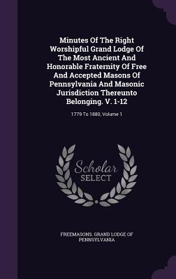 Minutes Of The Right Worshipful Grand Lodge Of The Most Ancient And Honorable Fraternity Of Free And Accepted Masons Of Pennsylvania And Masonic Jurisdiction Thereunto Belonging. V. 1-12: 1779 To 1880, Volume 1 - Freemasons Grand Lodge of Pennsylvania (Creator)