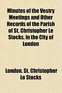 Minutes of the Vestry Meetings and Other Records of the Parish of St. Christopher Le Stocks, in the City of London (Classic Reprint)