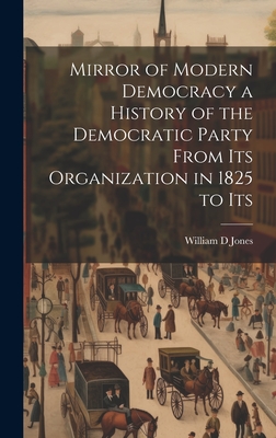 Mirror of Modern Democracy a History of the Democratic Party From Its Organization in 1825 to Its - Jones, William D