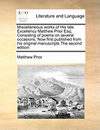 Miscellaneous Works of His Late Excellency Matthew Prior Esq; Consisting of Poems on Several Occasions, Now First Published from His Original Manuscripts the Second Edition.