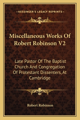 Miscellaneous Works of Robert Robinson V2: Late Pastor of the Baptist Church and Congregation of Protestant Dissenters, at Cambridge - Robinson, Robert