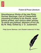 Miscellaneous Works of the Late Philip Dormer Stanhope, Earl of Chesterfield: Consisting of Letters to His Friends, Never Before Printed, and Various Other Articles. to Which Are Prefixed, Memoirs of His Life. by M. Maty. Edited by J. O. Justamond.