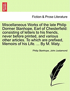 Miscellaneous Works of the Late Philip Dormer Stanhope, Earl of Chesterfield: Consisting of Letters to His Friends, Never Before Printed, and Various Other Articles. to Which Are Prefixed, Memoirs of His Life. ... by M. Maty.