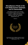 Miscellaneous Works of the Late Philip Dormer Stanhope, Earl of Chesterfield: Consisting of Letters to His Friends, Never Before Printed, and Various Other Articles: to Which Are Prefixed, Memoirs of His Life, Tending to Illustrate the Civil...