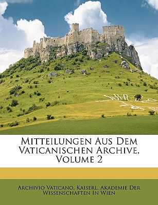 Mitteilungen Aus Dem Vaticanischen Archive, Volume 2 - Vaticano, Archivio, and Kaiserl Akademie Der Wissenschaften in, Akademie Der Wissenschaften in (Creator)