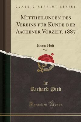 Mittheilungen Des Vereins Fur Kunde Der Aachener Vorzeit, 1887, Vol. 1: Erstes Heft (Classic Reprint) - Pick, Richard