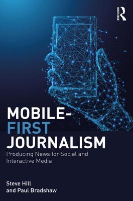 Mobile-First Journalism: Producing News for Social and Interactive Media - Hill, Steve, and Bradshaw, Paul