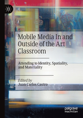 Mobile Media in and Outside of the Art Classroom: Attending to Identity, Spatiality, and Materiality - Castro, Juan Carlos (Editor)