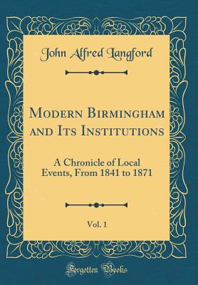 Modern Birmingham and Its Institutions, Vol. 1: A Chronicle of Local Events, from 1841 to 1871 (Classic Reprint) - Langford, John Alfred