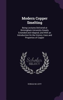 Modern Copper Smelting: Being Lectures Delivered at Birmingham University Greatly Extended and Adapted, and With an Introduction On the History, Uses and Properties of Copper - Levy, Donald M