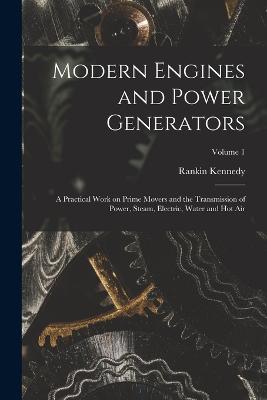 Modern Engines and Power Generators; a Practical Work on Prime Movers and the Transmission of Power, Steam, Electric, Water and hot air; Volume 1 - Kennedy, Rankin