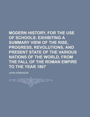 Modern History, for the Use of Schools: Exhibiting a Summary View of the Rise, Progress, Revolutions, and Present State of the Various Nations of the World, from the Fall of the Roman Empire to the Year 1807 - Robinson, John