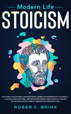 Modern Life Stoicism: No More Uncontrolled Emotions: Learn to Understand Yourself, Master Mind Control, Be Your Own Coach and Handle Though Situations, Even When it Seems to Overcome You - Brink, Roger C