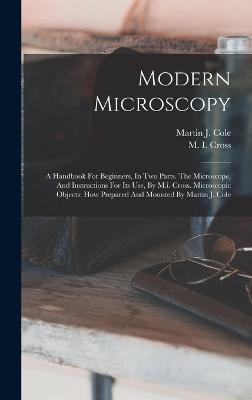 Modern Microscopy: A Handbook For Beginners, In Two Parts. The Microscope, And Instructions For Its Use, By M.i. Cross. Microscopic Objects: How Prepared And Mounted By Martin J. Cole - Cross, M I, and Martin J Cole (Creator)
