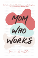 Mom Who Works: The Tools to Redefine What It Means to be a Working Mom (In a World Without "Working Dads")