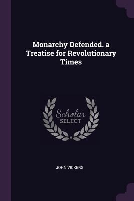 Monarchy Defended. a Treatise for Revolutionary Times - Vickers, John