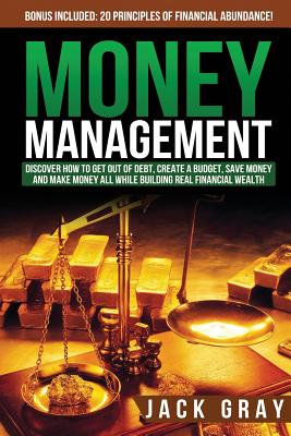 Money Management: Discover How to Get Out of Debt, Create a Budget, Save Money and Make Money All While Building Real Financial Wealth - Gray, Jack