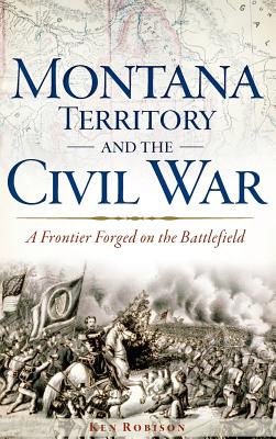 Montana Territory and the Civil War: A Frontier Forged on the Battlefield - Robison, Ken