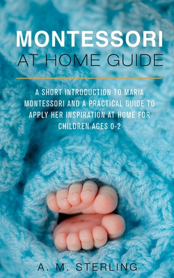 Montessori at Home Guide: A Short Introduction to Maria Montessori and a Practical Guide to Apply Her Inspiration at Home for Children Ages 0-2 - Sterling, A M