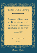 Monthly Bulletin of Books Added to the Public Library of the City of Boston, Vol. 4: January, 1899 (Classic Reprint)