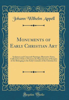 Monuments of Early Christian Art: Sculptures and Catacomb Paintings; Illustrative Notes, Collected in Order to Promote the Reproduction of Remains of Art Belonging to the Early Centuries of the Christian Era (Classic Reprint) - Appell, Johann Wilhelm