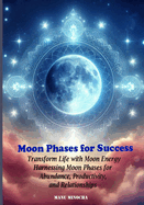 Moon Phases for Success: Transforming Life with Moon Energy: Harnessing Moon Phases for Abundance, Productivity, and Relationships