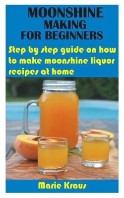 Moonshine Making for Beginners: Step by step guide on how to make moonshine liquor recipes at home - Kraus, Marie