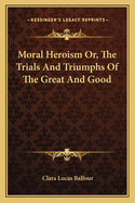 Moral Heroism Or, The Trials And Triumphs Of The Great And Good