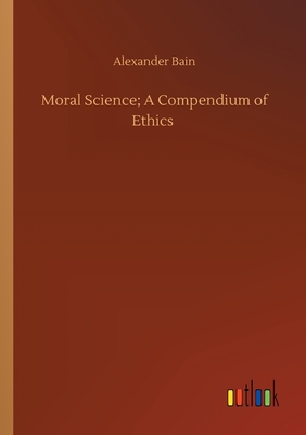 Moral Science; A Compendium of Ethics - Bain, Alexander