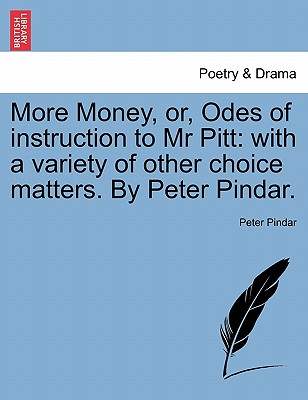 More Money, Or, Odes of Instruction to MR Pitt: With a Variety of Other Choice Matters. by Peter Pindar. - Pindar, Peter