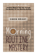 Morning Routine Mastery: Achieve More in Your Day Through the Mastery of Your Morning Routine