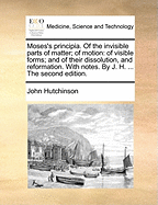 Moses's Principia. of the Invisible Parts of Matter; Of Motion: Of Visible Forms; And of Their Dissolution, and Reformation. with Notes. by J. H. ... the Second Edition